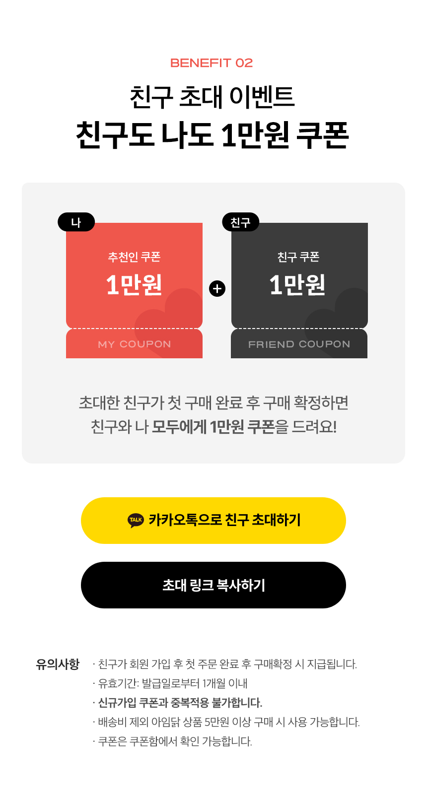 BENEFIT 02. 친구 초대 이벤트. 친구도 나도 2만원 쿠폰. 초대한 친구가 첫 구매 완료 후 구매 확정하면 친구와 나 모두에게 만원 쿠폰을 드려요!